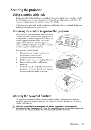 Page 29Operation 29
Securing the projector
Using a security cable lock
The projector has to be installed in a safe place to prevent stealing. If not, purchase a lock, 
like Kensington lock, to secure the projector. You can locate a Kensington lock slot on the 
rear side of the projector. See item 11 on page 9 for details.
A Kensington security cable lock is usually the combination of key(s) and lock. Refer to the 
lock’s documentation about how to use it.
Removing the control keypad on the projector
The control...