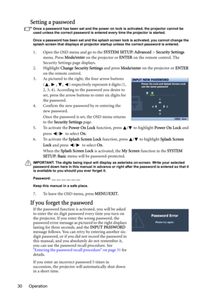 Page 30Operation 30
Setting a password
Once a password has been set and the power on lock is activated, the projector cannot be 
used unless the correct password is entered every time the projector is started.
Once a password has been set and the splash screen lock is activated, you cannot change the 
splash screen that displays at projector startup unless the correct password is entered.
1. Open the OSD menu and go to the SYSTEM SETUP: Advanced > Security Settings 
menu. Press Mode/enter on the projector or...