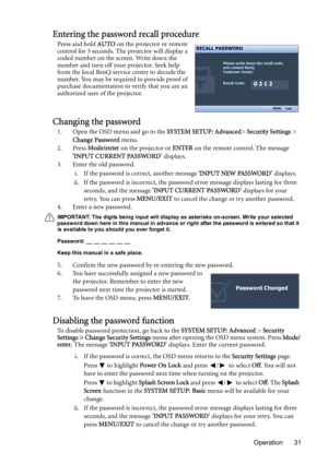 Page 31Operation 31
Entering the password recall procedure
Press and hold AUTO on the projector or remote 
control for 3 seconds. The projector will display a 
coded number on the screen. Write down the 
number and turn off your projector. Seek help 
from the local BenQ service center to decode the 
number. You may be required to provide proof of 
purchase documentation to verify that you are an 
authorized user of the projector.
Changing the password
1. Open the OSD menu and go to the SYSTEM SETUP: Advanced>...