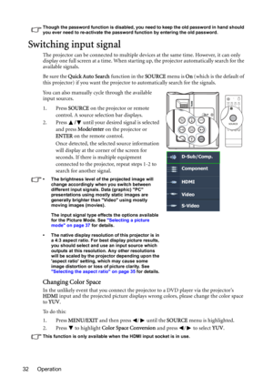 Page 32Operation 32
Though the password function is disabled, you need to keep the old password in hand should 
you ever need to re-activate the password function by entering the old password.
Switching input signal
The projector can be connected to multiple devices at the same time. However, it can only 
display one full screen at a time. When starting up, the projector automatically search for the 
available signals.
Be sure the Quick Auto Search function in the SOURCE menu is On (which is the default of...