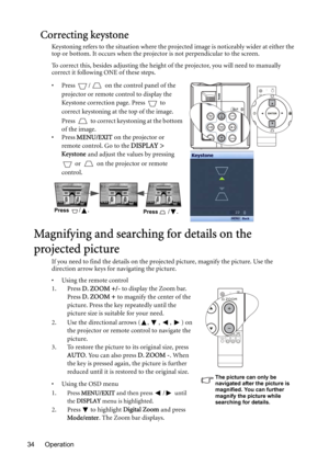 Page 34Operation 34
Correcting keystone
Keystoning refers to the situation where the projected image is noticeably wider at either the 
top or bottom. It occurs when the projector is not perpendicular to the screen. 
To correct this, besides adjusting the height of the projector, you will need to manually 
correct it following ONE of these steps.
• Press  /  on the control panel of the 
projector or remote control to display the 
Keystone correction page. Press   to 
correct keystoning at the top of the image....