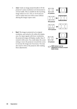 Page 36Operation 363.
Auto: Scales an image proportionally to fit the 
projectors native resolution in its horizontal or 
vertical width. This is suitable for the incoming 
image which is in 4:3, 16:9, or 16:10 and you 
want to make most use of the screen without 
altering the images aspect ratio.
4.
Real: The image is projected as its original 
resolution, and resized to fit within the display 
area. For input signals with lower resolutions, 
the projected image will display smaller than if 
resized to full...