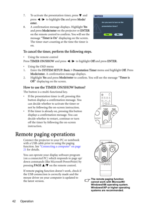 Page 42Operation 427. To activate the presentation timer, press   and 
press /  to highlight On and press Mode/
enter.
8. A confirmation message displays. Highlight Ye s 
and press Mode/enter on the projector or ENTER 
on the remote control to confirm. You will see the 
message “Timer is On” displaying on the screen. 
The timer start counting at the time the timer is 
on.
To cancel the timer, perform the following steps.
• Using the remote control
Press TIMER ON/SHOW and press  /  to highlight Off and press...