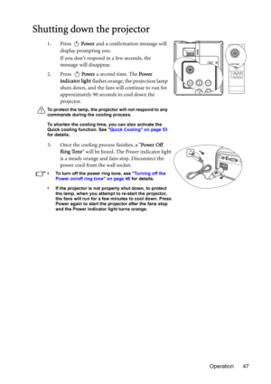 Page 47Operation 47
Shutting down the projector
1. Press Power and a confirmation message will 
display prompting you. 
If you dont respond in a few seconds, the 
message will disappear.
2. Press Power a second time. The Power 
indicator light flashes orange, the projection lamp 
shuts down, and the fans will continue to run for 
approximately 90 seconds to cool down the 
projector.
To protect the lamp, the projector will not respond to any 
commands during the cooling process.
To shorten the cooling time, you...