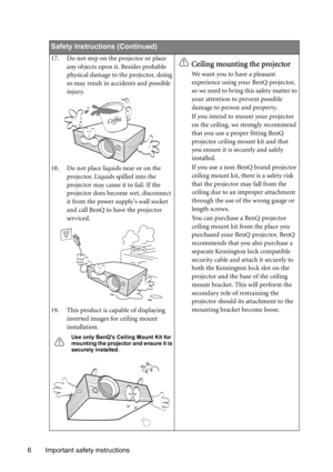 Page 6Important safety instructions 6
Safety Instructions (Continued)
17. Do not step on the projector or place 
any objects upon it. Besides probable 
physical damage to the projector, doing 
so may result in accidents and possible 
injury.
18. Do not place liquids near or on the 
projector. Liquids spilled into the 
projector may cause it to fail. If the 
projector does become wet, disconnect 
it from the power supplys wall socket 
and call BenQ to have the projector 
serviced.
19. This product is capable of...