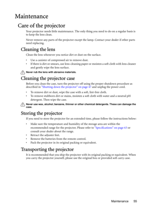 Page 55Maintenance 55
Maintenance
Care of the projector
Your projector needs little maintenance. The only thing you need to do on a regular basis is 
to keep the lens clean.
Never remove any parts of the projector except the lamp. Contact your dealer if other parts 
need replacing.
Cleaning the lens
Clean the lens whenever you notice dirt or dust on the surface. 
• Use a canister of compressed air to remove dust. 
• If there is dirt or smears, use lens-cleaning paper or moisten a soft cloth with lens cleaner...