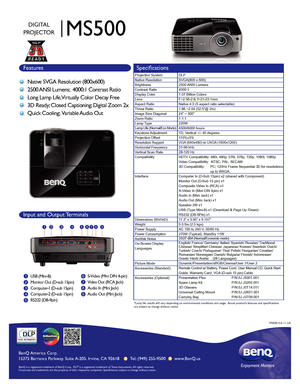 Page 1BenQ  Amer ica C orp.
15375 Bar ranca P arkwa y. S uit e A-205.  Irv ine,  CA 92618       Tel: (949) 255-9500       www .BenQ.us
BenQ is a r egis te re d t ra d emar k of B enQ C orp .  DLP® is a r egis te re d  tr a d ema rk o f T exas I nstru me nts .  A ll r ig hts r eserve d.  
C orp o ra te and t ra demar ks are the pr operty o f th eir r espectiv e  co mpanies .  S p ecificat io ns s ubje ct t o chang e withou t not ic e .
MS500
DIGITAL
PROJECTOR
Features Specifications
Native SVGA Resolution...