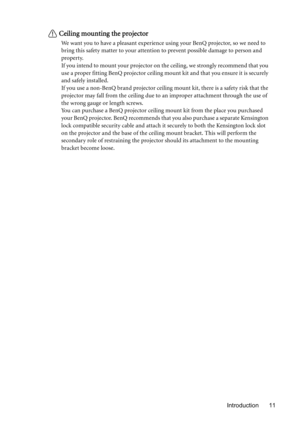 Page 11Introduction 11
Ceiling mounting the projector
We want you to have a pleasant experience using your BenQ projector, so we need to 
bring this safety matter to your attention to prevent possible damage to person and 
property.
If you intend to mount your projector on the ceiling, we strongly recommend that you 
use a proper fitting BenQ projector ceiling mount kit and that you ensure it is securely 
and safely installed.
If you use a non-BenQ brand projector ceiling mount kit, there is a safety risk that...