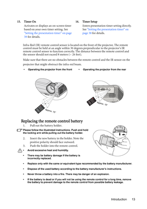 Page 13Introduction 13 Infra-Red (IR) remote control sensor is located on the front of the projector. The remote 
control must be held at an angle within 30 degrees perpendicular to the projectors IR 
remote control sensor to function correctly. The distance between the remote control and 
the sensor should not exceed 8 meters (~ 26 feet).
Make sure that there are no obstacles between the remote control and the IR sensor on the 
projector that might obstruct the infra-red beam.
Replacing the remote control...