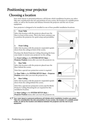 Page 14Positioning your projector 14
Positioning your projector
Choosing a location
Your room layout or personal preference will dictate which installation location you select. 
Take into consideration the size and position of your screen, the location of a suitable power 
outlet, as well as the location and distance between the projector and the rest of your 
equipment.
Your projector is designed to be installed in one of four possible installation locations: 
Your room layout or personal preference will...