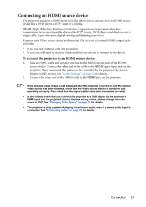 Page 21Connection 21
Connecting an HDMI source device
The projector provides a HDMI input jack that allows you to connect it to an HDMI source 
device like a DVD player, a DTV tuner or a display.
HDMI (High-Definition Multimedia Interface) supports uncompressed video data 
transmission between compatible devices like DTV tuners, DVD players and displays over a 
single cable. It provides pure digital viewing and listening experience.
Examine your Video source device to determine if it has a set of unused HDMI...