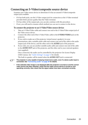 Page 23Connection 23
Connecting an S-Video/composite source device
Examine your Video source device to determine if it has an unused S-Video/composite 
output jack available: 
• If it has both jacks, use the S-Video output jack for connection as the S-Video terminal 
provides better picture quality than the Video terminal.
• If it has either of the output jack, you can also continue with this procedure.
• If not, you will need to reassess which method you can use to connect to the device.
To connect the...