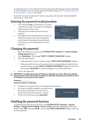 Page 29Operation 29 six-digit password, or if you did not record the password in this manual, and you absolutely 
do not remember it, you can use the password recall procedure. See Entering the password 
recall procedure on page 29 for details.
If you enter an incorrect password 5 times in succession, the projector will automatically 
shut down in a short time.
Entering the password recall procedure
1. Press and hold Auto on the projector or remote 
control for 3 seconds. The projector will display a 
coded...