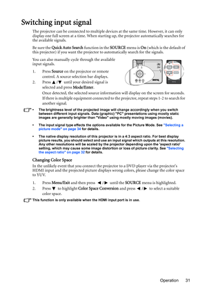 Page 31Operation 31
Switching input signal
The projector can be connected to multiple devices at the same time. However, it can only 
display one full screen at a time. When starting up, the projector automatically searches for 
the available signals.
Be sure the Quick Auto Search function in the SOURCE menu is On (which is the default of 
this projector) if you want the projector to automatically search for the signals.
You can also manually cycle through the available 
input signals.
1. Press Source on the...