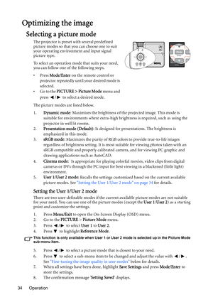 Page 34Operation 34
Optimizing the image
Selecting a picture mode
The projector is preset with several predefined 
picture modes so that you can choose one to suit 
your operating environment and input signal 
picture type.
To select an operation mode that suits your need, 
you can follow one of the following steps.
•Press Mode/Enter on the remote control or 
projector repeatedly until your desired mode is 
selected.
•Go to the PICTURE > Picture Mode menu and 
press  /  to select a desired mode.
The picture...