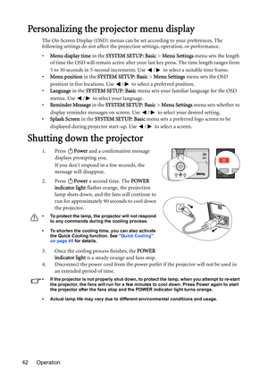 Page 42Operation 42
Personalizing the projector menu display
The On-Screen Display (OSD) menus can be set according to your preferences. The 
following settings do not affect the projection settings, operation, or performance. 
•Menu display time in the SYSTEM SETUP: Basic > Menu Settings menu sets the length 
of time the OSD will remain active after your last key press. The time length ranges from 
5 to 30 seconds in 5-second increments. Use  /  to select a suitable time frame.
•Menu position in the SYSTEM...