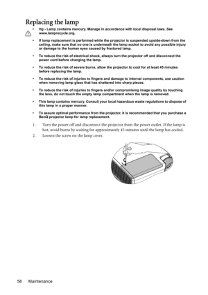 Page 58Maintenance 58
Replacing the lamp
• Hg - Lamp contains mercury. Manage in accordance with local disposal laws. See 
www.lamprecycle.org.
• If lamp replacement is performed while the projector is suspended upside-down from the 
ceiling, make sure that no one is underneath the lamp socket to avoid any possible injury 
or damage to the human eyes caused by fractured lamp.
• To reduce the risk of electrical shock, always turn the projector off and disconnect the 
power cord before changing the lamp.   
• To...