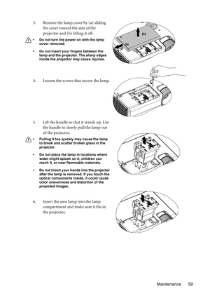 Page 59Maintenance 59 3. Remove the lamp cover by (a) sliding 
the cover toward the side of the 
projector and (b) lifting it off.
• Do not turn the power on with the lamp 
cover removed.
• Do not insert your fingers between the 
lamp and the projector. The sharp edges 
inside the projector may cause injuries.
4. Loosen the screws that secure the lamp.
5. Lift the handle so that it stands up. Use 
the handle to slowly pull the lamp out 
of the projector.
• Pulling it too quickly may cause the lamp 
to break and...