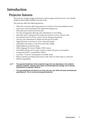 Page 7Introduction 7
Introduction
Projector features
The projector integrates high-performance optical engine projection and a user-friendly 
design to deliver high reliability and ease of use.
The projector offers the following features.
• Wall color correction allowing projection on surfaces of several predefined colors
• Quick auto search speeding up the signal detecting process
• Selectable password protected function
• 3D color management allowing color adjustments to your liking
• Selectable quick...