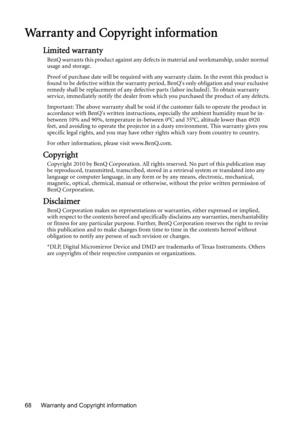 Page 68Warranty and Copyright information 68
Warranty and Copyright information
Limited warranty
BenQ warrants this product against any defects in material and workmanship, under normal 
usage and storage.
Proof of purchase date will be required with any warranty claim. In the event this product is 
found to be defective within the warranty period, BenQs only obligation and your exclusive 
remedy shall be replacement of any defective parts (labor included). To obtain warranty 
service, immediately notify the...