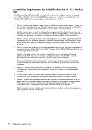 Page 70Regulation statements 70
Accessibility Requirements for Rehabilitation Act of 1973, Section
508
BenQ’s commitment to accessible products allows us to support government in making 
accessible technology choices BenQ’s LCD monitors and projectors are compliant with 
Section 508 guidelines by including the assistive features as below:
• BenQ’s monitors have colored “Power” indicators. While the indicator shows green, it means that 
the monitor is using the full power. While the indicator shows yellow or...