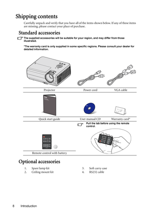 Page 8Introduction 8
Shipping contents
Carefully unpack and verify that you have all of the items shown below. If any of these items 
are missing, please contact your place of purchase.
Standard accessories
The supplied accessories will be suitable for your region, and may differ from those 
illustrated.
*The warranty card is only supplied in some specific regions. Please consult your dealer for 
detailed information.
Optional accessories
Projector Power cord VGA cable
Quick start guide User manual CD Warranty...