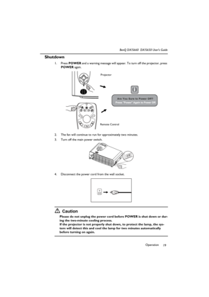 Page 24Operation
19 BenQ DX/S660  DX/S650 User’s Guide
Shutdown
1. Press POWER and a warning message will appear. To turn off the projector, press 
POWER again.
2. The fan will continue to run for approximately two minutes.
3. Turn off the main power switch.
4. Disconnect the power cord from the wall socket.
Caution
Please do not unplug the power cord before POWER is shut down or dur-
ing the two-minute cooling process.
If the projector is not properly shut down, to protect the lamp, the sys-
tem will detect...