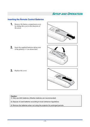 Page 15
 
– 9 – 
SETUP AND OPERATION 
Inserting the Remote Control Batteries 
1.  Remove the battery compartment cover 
by sliding the cover in the direction of 
the arrow. 
 
2.  Insert the supplied batteries taking note 
of the polarity (+/-) as shown here. 
 
3.  Replace the cover. 
 
 
Caution: 
1. Only use AAA batteries (Alkaline batteries are recommended). 
 
2. Dispose of used batteries according to local ordinance regulations.  
 
3. Remove the batteries when not using the projector for prolonged...