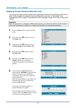 Page 18
DDDLLLPPP   PPPrrrooojjjeeeccctttooorrr   –––   UUUssseeerrr’’’sss   MMMaaannnuuuaaalll   
Setting an Access Password (Security Lock) 
You can use the cursor (arrow) buttons to set a password and prevent unauthorized use of the pro-
jector. When enabled, the password must be entered after you power on the projector (see 
Navigating the OSD on page 15 and Setting the OSD Language on page 16 for help on using OSD 
menus). 
Important: 
Keep the password in a safe place. Without the password, you will not...