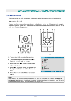 Page 21
 
– 15 – 
ON-SCREEN DISPLAY (OSD) MENU SETTINGS 
OSD Menu Controls 
The projector has an OSD that lets you make image adjustments and change various settings.  
Navigating the OSD 
You can use the remote control cursor buttons or the buttons on the top of the projector to navigate 
and make changes to the OSD. The following illustration shows the corresponding buttons on the re-
mote control and on the projector. 
 
A. To open the OSD, press the Menu button.  
B. There are six menus. Press the cursor W...