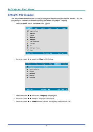 Page 22
DDDLLLPPP   PPPrrrooojjjeeeccctttooorrr   –––   UUUssseeerrr’’’sss   MMMaaannnuuuaaalll   
Setting the OSD Language 
You may want to reference the OSD on your projector while reading this section. Set the OSD lan-
guage to your preference before continuing (the default language is English). 
1. Press the Menu button. The Main menu appears. 
 
2. Press the cursor W X button until Tool is highlighted.  
 
3. Press the cursor ST button until Language is highlighted.  
4. Press the cursor W X until your...