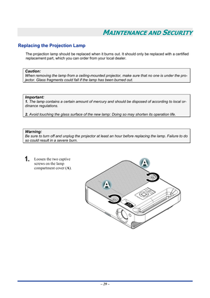 Page 35
 
– 29 – 
MAINTENANCE AND SECURITY 
Replacing the Projection Lamp 
The projection lamp should be replaced when it burns out. It should only be replaced with a certified 
replacement part, which you can order from your local dealer.  
 
Caution: 
When removing the lamp from a ceiling-mounted projector, make sure that no one is under the pro-
jector. Glass fragments could fall if the lamp has been burned out. 
 
Important: 
1. The lamp contains a certain amount of mercury and should be disposed of...