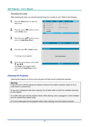 Page 38
DDDLLLPPP   PPPrrrooojjjeeeccctttooorrr   –––   UUUssseeerrr’’’sss   MMMaaannnuuuaaalll   
Resetting the Lamp 
After replacing the lamp, you should reset the lamp hour counter to zero. Refer to the following: 
1.  Press the Menu button to open the 
Main menu. 
2.  Press the cursor W X button to move 
to the Status menu. 
3.  Press the cursor ST button to move 
down to Lamp Hour Reset. 
4.  Press the cursor X or Enter button.  
A message screen appears. 
5.  Press the cursor buttons in this order: 
T; S;...