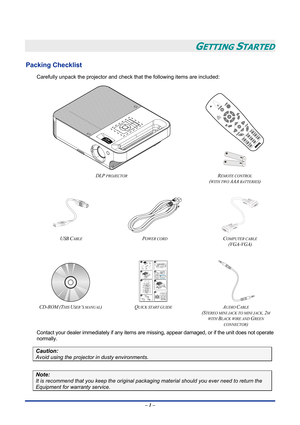 Page 7
 
– 1 – 
GETTING STARTED 
Packing Checklist 
Carefully unpack the projector and check that the following items are included: 
 
 
 
DLP PROJECTOR REMOTE CONTROL  
(WITH TWO AAA BATTERIES) 
 
 
  
USB CABLE POWER CORD COMPUTER CABLE  
(VGA-VGA) 
 
   
CD-ROM (THIS USER’S MANUAL) QUICK START GUIDE  AUDIO CABLE 
(STEREO MINI JACK TO MINI JACK, 2M 
WITH BLACK WIRE AND GREEN 
CONNECTOR) 
Contact your dealer immediately if any items are missing, appear damaged, or if the unit does not operate 
normally....