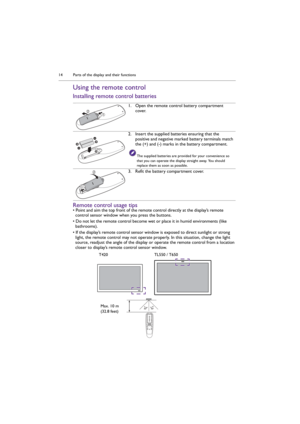 Page 14Parts of the display and their functions 14
Using the remote control
Installing remote control batteries
Remote control usage tips
• Point and aim the top front of the remote control directly at the display’s remote 
control sensor window when you press the buttons.
• Do not let the remote control become wet or place it in humid environments (like 
bathrooms).
• If the display’s remote control sensor window is exposed to direct sunlight or strong 
light, the remote control may not operate properly. In...