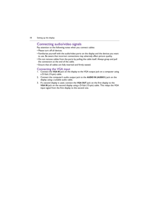Page 18Setting up the display 18
Connecting audio/video signals
Pay attention to the following notes when you connect cables:
• Please turn off all devices.
• Familiarize yourself with the audio/video ports on the display and the devices you want 
to use. Be aware that incorrect connections may adversely affect picture quality.
• Do not remove cables from the ports by pulling the cable itself. Always grasp and pull 
the connectors at the end of the cable. 
• Ensure that all cables are fully inserted and firmly...