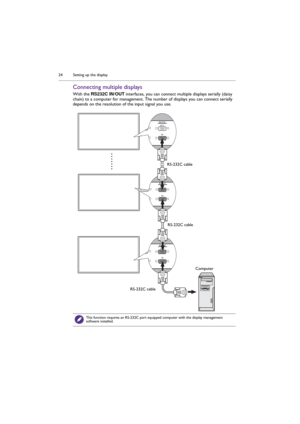 Page 24Setting up the display 24
Connecting multiple displays
With the RS232C IN/OUT interfaces, you can connect multiple displays serially (daisy 
chain) to a computer for management. The number of displays you can connect serially 
depends on the resolution of the input signal you use.
This function requires an RS-232C port equipped computer with the display management 
software installed.
RS-232C cable
RS-232C cable
RS-232C cableComputer 