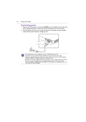 Page 26Setting up the display 26
Connecting power
1. Plug one end of the power cord into the AC IN jack on the display and the other end 
into an appropriate power outlet (if the outlet is switched, turn on the switch). 
2. Press the power switch to turn on the main power. The display will enter standby 
mode and the power indicator will light up red.
• The supplied power cord is suitable for use with 110-240V AC power only.
• The power cord and outlet illustrated may differ from the ones used in your region.
•...