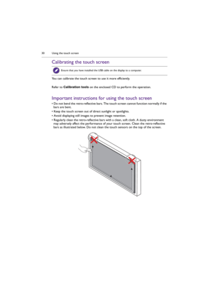 Page 30Using the touch screen 30
Calibrating the touch screen
You can calibrate the touch screen to use it more efficiently.
Refer to Calibration tools on the enclosed CD to perform the operation.
Important instructions for using the touch screen
• Do not bend the retro-reflective bars. The touch screen cannot function normally if the 
bars are bent.
• Keep the touch screen out of direct sunlight or spotlights.
• Avoid displaying still images to prevent image retention.
• Regularly clean the retro-reflective...