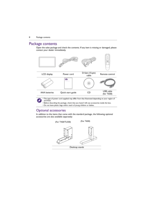 Page 8Package contents 8
Package contents
Open the sales package and check the contents. If any item is missing or damaged, please 
contact your dealer immediately.
Optional accessories
In addition to the items that come with the standard package, the following optional 
accessories are also available separately:LCD display Power cordD-Sub (15-pin) 
cableRemote control
AAA batteries Quick start guide CDUSB cable
(for T650)
• The type of power cord supplied may differ from that illustrated depending on your...