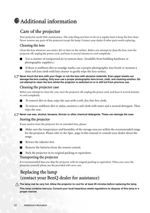 Page 2222 Additional information  
Additional information
Care of the projector
Your projector needs little maintenance. The only thing you have to do on a regular basis is keep the lens clean. 
Never remove any parts of the projector except the lamp. Contact your dealer if other parts needs replacing.
Cleaning the lens
Clean the lens whenever you notice dirt or dust on the surface. Before you attempt to clean the lens, turn the 
projector off, unplug the power cord, and leave it several minutes to cool...