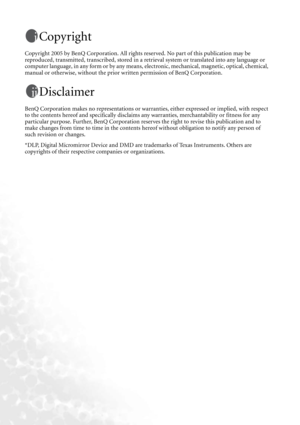 Page 2Copyright
Copyright 2005 by BenQ Corporation. All rights reserved. No part of this publication may be 
reproduced, transmitted, transcribed, stored in a retrieval system or translated into any language or 
computer language, in any form or by any means, electronic, mechanical, magnetic, optical, chemical, 
manual or otherwise, without the prior written permission of BenQ Corporation.
Disclaimer
BenQ Corporation makes no representations or warranties, either expressed or implied, with respect 
to the...