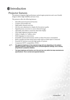 Page 11Introduction 5
Introduction
Projector features
The projector integrates high-performance optical engine projection and a user-friendly 
design to deliver high reliability and ease of use.
The projector offers the following features:
• Selectable password protected function
• Compact and portable unit
• High quality manual zoom lens
• One-key auto-adjustment to display the best picture quality
• Digital keystone correction to correct distorted images 
• Adjustable color balance control for data/video...