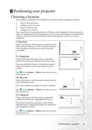 Page 17Positioning your projector 11
Positioning your projector
Choosing a location
Your projector is designed to be installed in one of four possible installation locations: 
1. Floor in front of screen; 
2. Ceiling in front of screen; 
3. Floor at rear of screen;
4. Ceiling at rear of screen. 
Your room layout or personal preference will dictate which installation location you select. 
Take into consideration the size and position of your screen, the location of a suitable power 
outlet, as well as the...