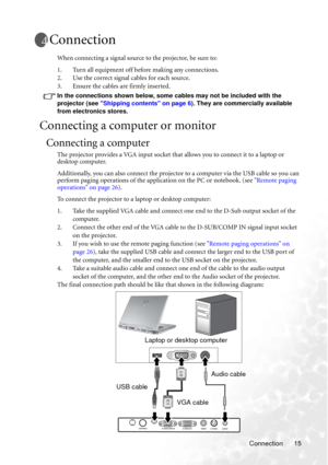 Page 21Connection 15
Connection
When connecting a signal source to the projector, be sure to:
1. Turn all equipment off before making any connections.
2. Use the correct signal cables for each source.
3. Ensure the cables are firmly inserted. 
In the connections shown below, some cables may not be included with the 
projector (see Shipping contents on page 6). They are commercially available 
from electronics stores.
Connecting a computer or monitor
Connecting a computer
The projector provides a VGA input...