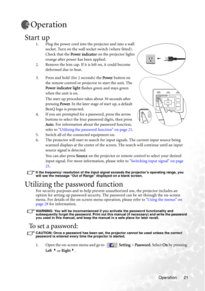 Page 27Operation 21
Operation
Start up
1. Plug the power cord into the projector and into a wall 
socket. Turn on the wall socket switch (where fitted). 
Check that the Power indicator on the projector lights 
orange after power has been applied.
2. Remove the lens cap. If it is left on, it could become 
deformed due to heat.
3. Press and hold (for 2 seconds) the Power button on 
the remote control or projector to start the unit. The 
Power indicator light flashes green and stays green 
when the unit is on.
The...