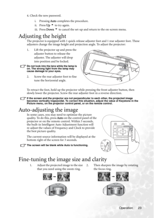 Page 29Operation 23 4. Check the new password.
i. Pressing Auto completes the procedure. 
ii. Press Up 5 to try again. 
iii. Press Down 6 to cancel the set-up and return to the on-screen menu.
Adjusting the height
The projector is equipped with 1 quick-release adjuster foot and 1 rear adjuster foot. These 
adjusters change the image height and projection angle. To adjust the projector:
1. Lift the projector up and press the 
adjuster button to release the 
adjuster. The adjuster will drop 
into position and be...