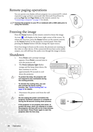 Page 32Operation 26
Remote paging operations
You can operate your display software program (on a connected PC) which 
responds to page up/down commands (like Microsoft PowerPoint) by 
pressing 
Page Up and Page Dow n on the remote control. See 
Connecting a computer on page 15 for details. 
Connect the projector to your PC or notebook with a USB cable prior to 
using this function. 
Freezing the image
Press the Freeze button on the remote control to freeze the image. 
An icon   will display in the lower right...