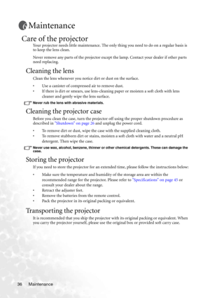 Page 42Maintenance 36
Maintenance
Care of the projector
Your projector needs little maintenance. The only thing you need to do on a regular basis is 
to keep the lens clean.
Never remove any parts of the projector except the lamp. Contact your dealer if other parts 
need replacing.
Cleaning the lens
Clean the lens whenever you notice dirt or dust on the surface. 
• Use a canister of compressed air to remove dust. 
• If there is dirt or smears, use lens-cleaning paper or moisten a soft cloth with lens 
cleaner...