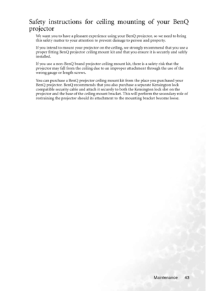 Page 49Maintenance 43
Safety instructions for ceiling mounting of your BenQ
projector
We want you to have a pleasant experience using your BenQ projector, so we need to bring 
this safety matter to your attention to prevent damage to person and property.
If you intend to mount your projector on the ceiling, we strongly recommend that you use a 
proper fitting BenQ projector ceiling mount kit and that you ensure it is securely and safely 
installed.
If you use a non-BenQ brand projector ceiling mount kit, there...